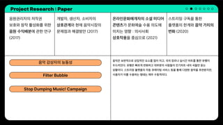 Project Research : Paper
음원권리자의 저작권
보호와 창작 활성화를 위한
음원 수익배분에 관한 연구
(2017)
개발자, 생산자, 소비자의
상호관계와 현재 음악시장의
문제점과 해결방안 (2017)
스트리밍 구독을 통한
플랫폼의 한계와 음악 가치의
변화 (2020)
온라인문화매개자의 소셜 미디어
콘텐츠가 문화예술 수용 의도에
미치는 영향 : 의사사회
상호작용을 중심으로 (2021)
음악은 보편적으로 상업적인 요소를 많이 띄고, 곡의 장르나 실시간 차트를 통한 유행이
두드러진다. 유행은 빠르게 변화하고 대부분의 사람들이 인기차트 내의 곡들만 듣는
상황이다. 스트리밍 플랫폼의 자동 큐레이팅 서비스 등을 통해 다양한 음악을 추천받지만,
사용자가 이를 수용하는 형태는 매우 수동적이다.
음악 감상자의 능동성
Filter Bubble
Stop Dumping Music! Campaign
 