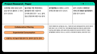Project Research : Paper
스트리밍 시대 새로운 음악
감상 방식의 출현과 그 의미
연구 (2020)
알고리즘 기반 추천서비스
플랫폼에 대한 사용자의
인식에 관한 연구 : 뉴스, 음악,
영상 콘텐츠에 대한 비교 분석
음악 산업에서 큐레이션
서비스의 현황과 발전방향에
관한 연구 (2017)
음악플랫폼 AI 서비스 소비자
만족도에 대한 연구 (2021)
개인의 취향에 따라, 음악을 듣는 장소, 기분에 따라 같은 음악을 들려주어도 청자의 해석은
매번 바뀔 수 있다. 유기체가 아닌, 데이터를 통해 학습된 알고리즘으로 설계된 현재의
인공지능 분류 세분화는 갑작스럽게 바뀌는 환경에 따라 정교하게 이루어지기 어렵고,
음악플랫폼의 큐레이션 서비스는 소비자의 니즈에 빠르게 대응하는 데에 한계가 있다.
Collaborative Filtering
Experiential Consumption
사용자는 테크놀로지를 원하기도 원하지 않기도 한다
 