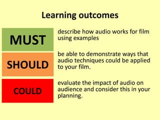 Learning outcomes
describe how audio works for film
using examples
be able to demonstrate ways that
audio techniques could be applied
to your film.
evaluate the impact of audio on
audience and consider this in your
planning.
MUST
SHOULD
COULD
 