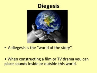 Diegesis
• A diegesis is the “world of the story”.
• When constructing a film or TV drama you can
place sounds inside or outside this world.
 