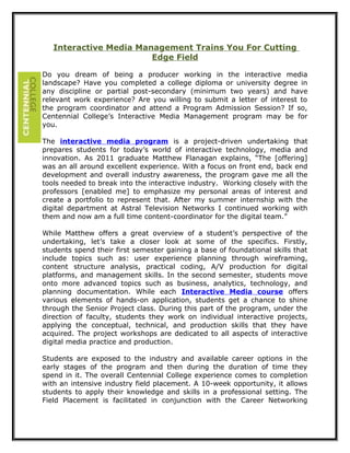 Interactive Media Management Trains You For Cutting
Edge Field
Do you dream of being a producer working in the interactive media
landscape? Have you completed a college diploma or university degree in
any discipline or partial post-secondary (minimum two years) and have
relevant work experience? Are you willing to submit a letter of interest to
the program coordinator and attend a Program Admission Session? If so,
Centennial College’s Interactive Media Management program may be for
you.
The interactive media program is a project-driven undertaking that
prepares students for today’s world of interactive technology, media and
innovation. As 2011 graduate Matthew Flanagan explains, “The [offering]
was an all around excellent experience. With a focus on front end, back end
development and overall industry awareness, the program gave me all the
tools needed to break into the interactive industry. Working closely with the
professors [enabled me] to emphasize my personal areas of interest and
create a portfolio to represent that. After my summer internship with the
digital department at Astral Television Networks I continued working with
them and now am a full time content-coordinator for the digital team.”
While Matthew offers a great overview of a student’s perspective of the
undertaking, let’s take a closer look at some of the specifics. Firstly,
students spend their first semester gaining a base of foundational skills that
include topics such as: user experience planning through wireframing,
content structure analysis, practical coding, A/V production for digital
platforms, and management skills. In the second semester, students move
onto more advanced topics such as business, analytics, technology, and
planning documentation. While each Interactive Media course offers
various elements of hands-on application, students get a chance to shine
through the Senior Project class. During this part of the program, under the
direction of faculty, students they work on individual interactive projects,
applying the conceptual, technical, and production skills that they have
acquired. The project workshops are dedicated to all aspects of interactive
digital media practice and production.
Students are exposed to the industry and available career options in the
early stages of the program and then during the duration of time they
spend in it. The overall Centennial College experience comes to completion
with an intensive industry field placement. A 10-week opportunity, it allows
students to apply their knowledge and skills in a professional setting. The
Field Placement is facilitated in conjunction with the Career Networking
 