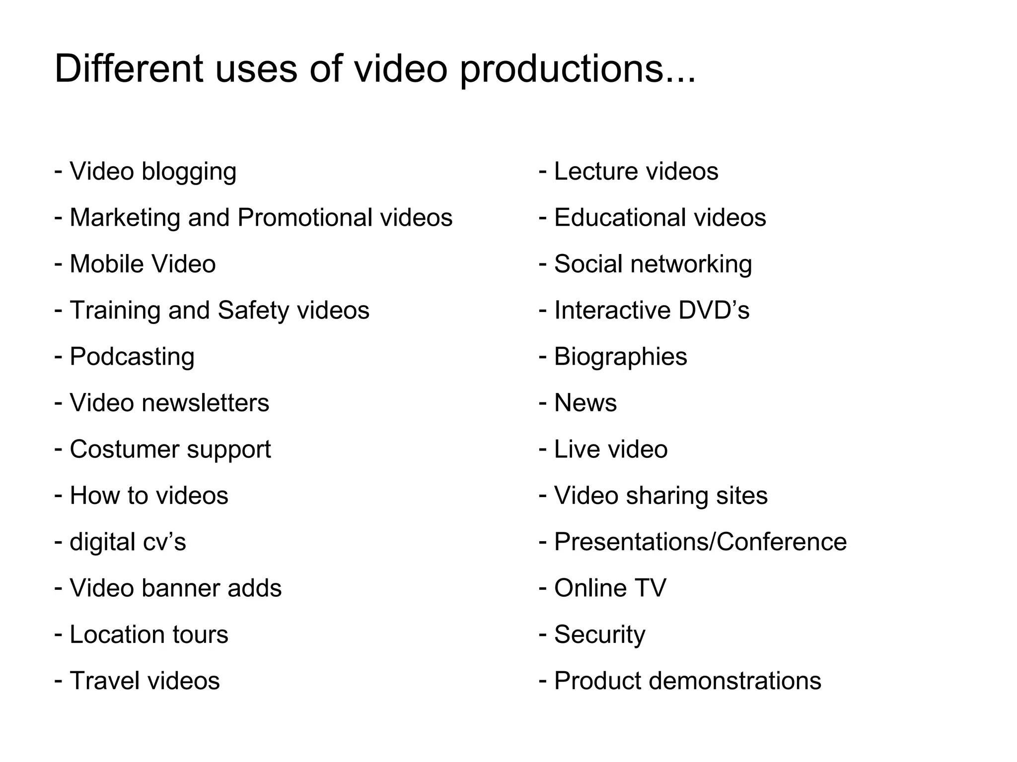 Different uses of video productions... Video blogging Marketing and Promotional videos Mobile Video Training and Safety videos Podcasting Video newsletters Costumer support How to videos digital cv’s Video banner adds Location tours Travel videos Lecture videos Educational videos Social networking Interactive DVD’s Biographies News Live video Video sharing sites Presentations/Conference Online TV Security Product demonstrations
