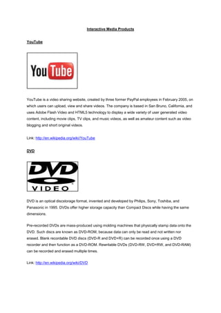Interactive Media Products


YouTube




YouTube is a video sharing website, created by three former PayPal employees in February 2005, on
which users can upload, view and share videos. The company is based in San Bruno, California, and
uses Adobe Flash Video and HTML5 technology to display a wide variety of user generated video
content, including movie clips, TV clips, and music videos, as well as amateur content such as video
blogging and short original videos.


Link: http://en.wikipedia.org/wiki/YouTube


DVD




DVD is an optical discstorage format, invented and developed by Philips, Sony, Toshiba, and
Panasonic in 1995. DVDs offer higher storage capacity than Compact Discs while having the same
dimensions.


Pre-recorded DVDs are mass-produced using molding machines that physically stamp data onto the
DVD. Such discs are known as DVD-ROM, because data can only be read and not written nor
erased. Blank recordable DVD discs (DVD-R and DVD+R) can be recorded once using a DVD
recorder and then function as a DVD-ROM. Rewritable DVDs (DVD-RW, DVD+RW, and DVD-RAM)
can be recorded and erased multiple times.


Link: http://en.wikipedia.org/wiki/DVD
 
