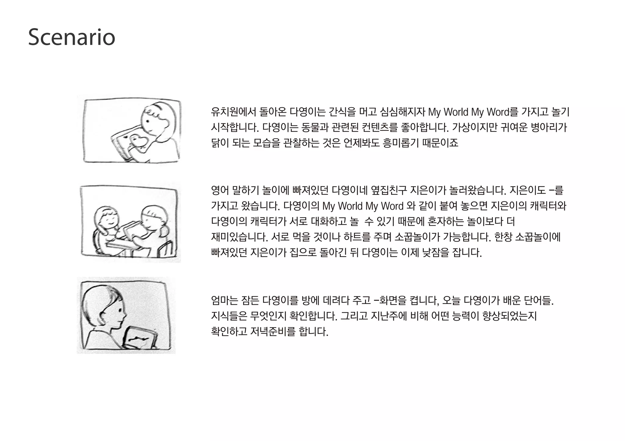 유치원에서 돌아온 다영이는 간식을 머고 심심해지자 My World My Word를 가지고 놀기
시작합니다. 다영이는 동물과 관련된 컨텐츠를 좋아합니다. 가상이지만 귀여운 병아리가
닭이 되는 모습을 관찰하는 것은 언제봐도 흥미롭기 때문이죠
영어 말하기 놀이에 빠져있던 다영이네 옆집친구 지은이가 놀러왔습니다. 지은이도 -를
가지고 왔습니다. 다영이의 My World My Word 와 같이 붙여 놓으면 지은이의 캐릭터와
다영이의 캐릭터가 서로 대화하고 놀 수 있기 때문에 혼자하는 놀이보다 더
재미있습니다. 서로 먹을 것이나 하트를 주며 소꿉놀이가 가능합니다. 한창 소꿉놀이에
빠져있던 지은이가 집으로 돌아긴 뒤 다영이는 이제 낮잠을 잡니다.
엄마는 잠든 다영이를 방에 데려다 주고 -화면을 켭니다, 오늘 다영이가 배운 단어들.
지식들은 무엇인지 확인합니다. 그리고 지난주에 비해 어떤 능력이 향상되었는지
확인하고 저녁준비를 합니다.
Scenario
 
