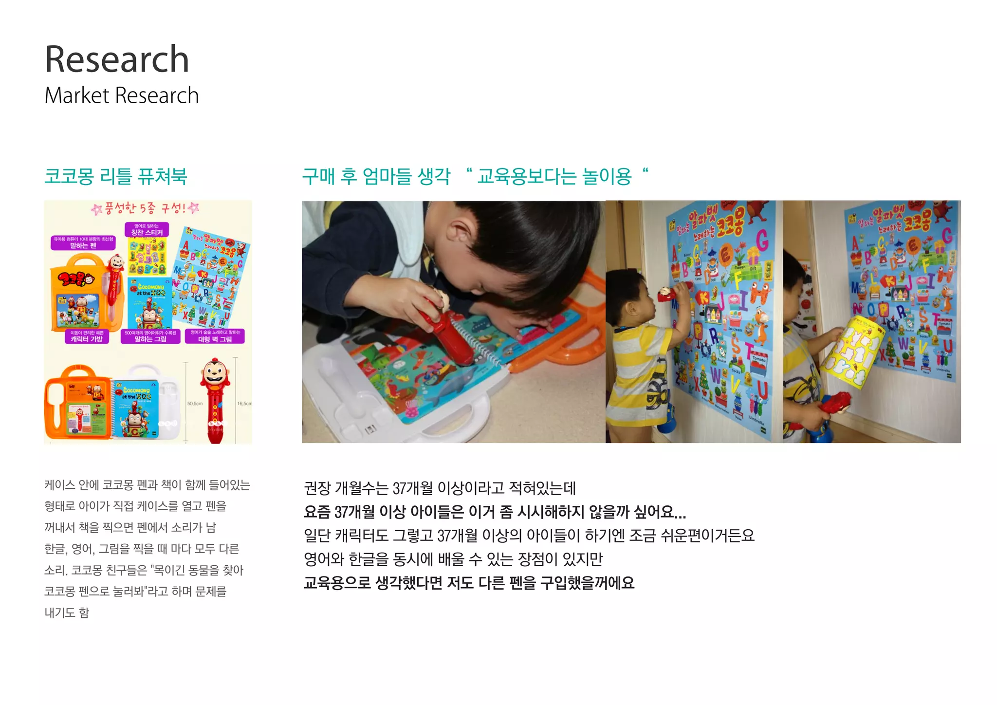 Research
Market Research
구매 후 엄마들 생각 “ 교육용보다는 놀이용“
케이스 안에 코코몽 펜과 책이 함께 들어있는
형태로 아이가 직접 케이스를 열고 펜을
꺼내서 책을 찍으면 펜에서 소리가 남
한글, 영어, 그림을 찍을 때 마다 모두 다른
소리. 코코몽 친구들은 목이긴 동물을 찾아
코코몽 펜으로 눌러봐라고 하며 문제를
내기도 함
코코몽 리틀 퓨쳐북
권장 개월수는 37개월 이상이라고 적혀있는데
요즘 37개월 이상 아이들은 이거 좀 시시해하지 않을까 싶어요...
일단 캐릭터도 그렇고 37개월 이상의 아이들이 하기엔 조금 쉬운편이거든요
영어와 한글을 동시에 배울 수 있는 장점이 있지만
교육용으로 생각했다면 저도 다른 펜을 구입했을꺼에요
 
