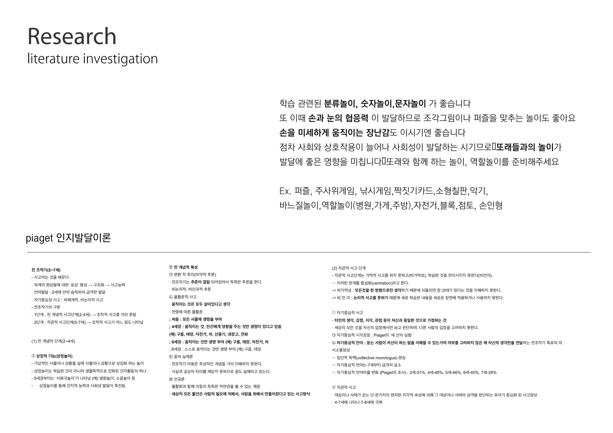 Research
literature investigation
piaget 인지발달이론
학습 관련된 분류놀이, 숫자놀이,문자놀이 가 좋습니다
또 이때 손과 눈의 협응력 이 발달하므로 조각그림이나 퍼즐을 맞추는 놀이도 좋아요
손을 미세하게 움직이는 장난감도 이시기엔 좋습니다
점차 사회와 상호작용이 늘어나 사회성이 발달하는 시기므로또래들과의 놀이가
발달에 좋은 영향을 미칩니다또래와 함께 하는 놀이, 역할놀이를 준비해주세요
Ex. 퍼즐, 주사위게임, 낚시게임,짝짓기카드,소형칠판,악기,
바느질놀이,역할놀이(병원,가게,주방),자전거,블록,점토, 손인형
 