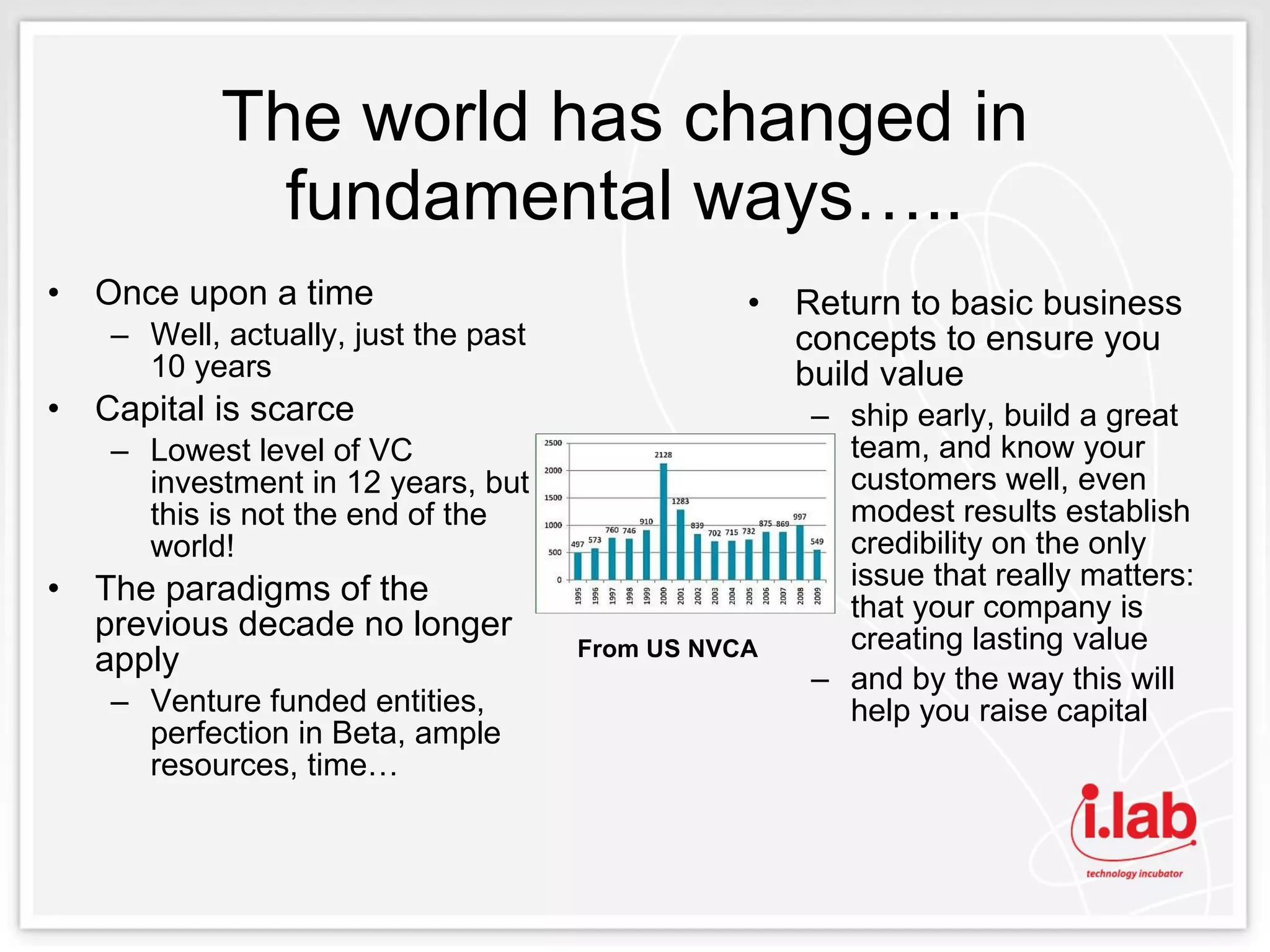 The world has changed in fundamental ways….. Once upon a time Well, actually, just the past 10 years Capital is scarce Lowest level of VC investment in 12 years, but this is not the end of the world! The paradigms of the previous decade no longer apply Venture funded entities, perfection in Beta, ample resources, time… Return to basic business concepts to ensure you build value ship early, build a great team, and know your customers well, even modest results establish credibility on the only issue that really matters: that your company is creating lasting value  and by the way this will help you raise capital From US NVCA 