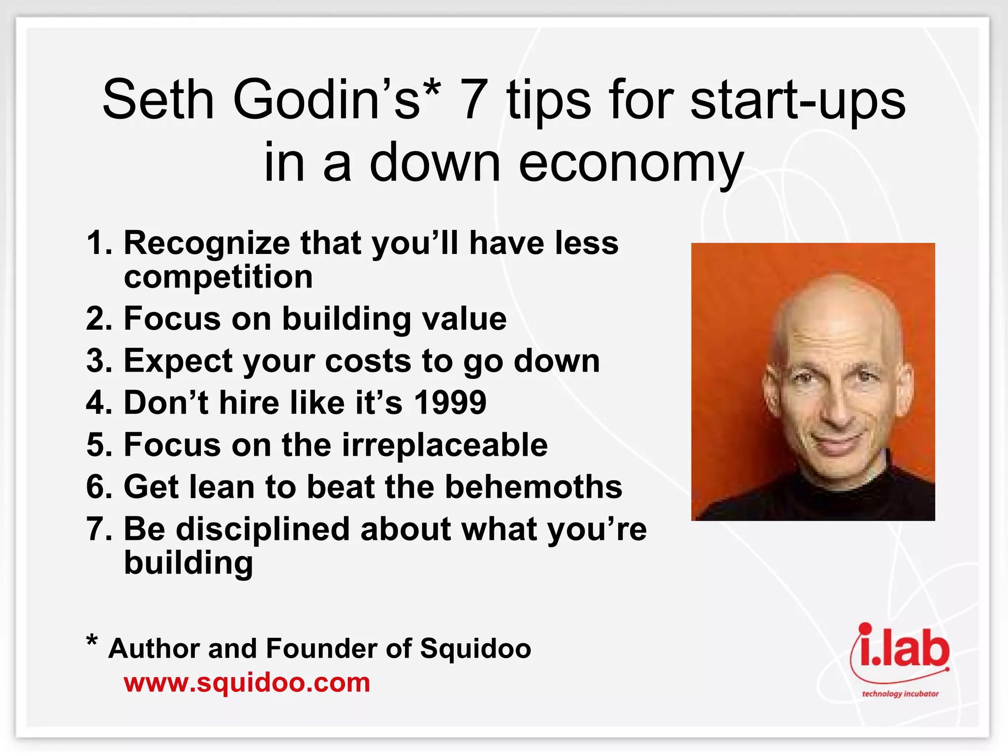 Seth Godin’s* 7 tips for start-ups in a down economy 1. Recognize that you’ll have less competition 2. Focus on building value 3. Expect your costs to go down 4. Don’t hire like it’s 1999 5. Focus on the irreplaceable 6. Get lean to beat the behemoths 7. Be disciplined about what you’re building *  Author and Founder of Squidoo  www.squidoo.com   