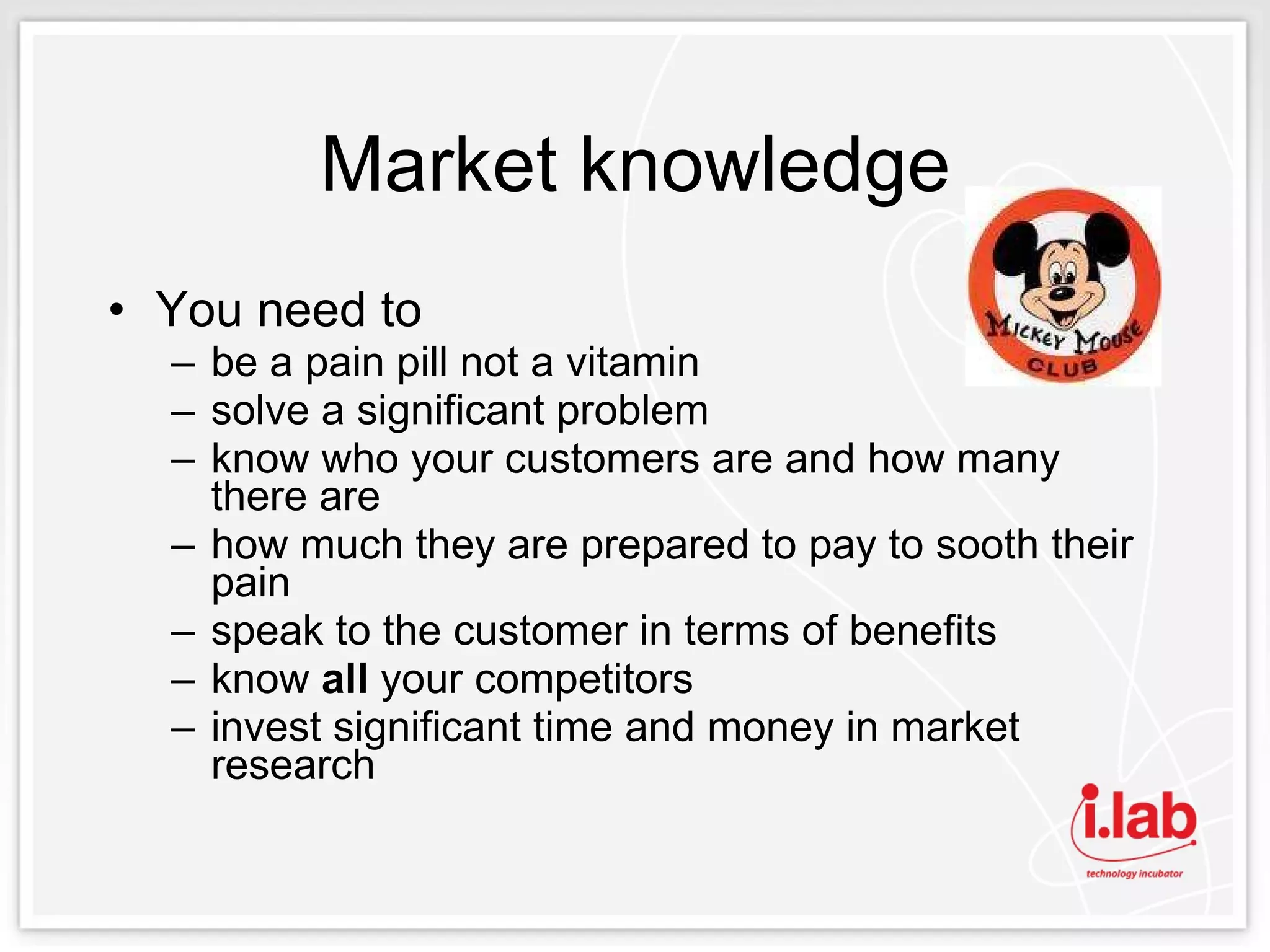 Market knowledge You need to  be a pain pill not a vitamin solve a significant problem know who your customers are and how many there are how much they are prepared to pay to sooth their pain speak to the customer in terms of benefits know  all  your competitors invest significant time and money in market research  