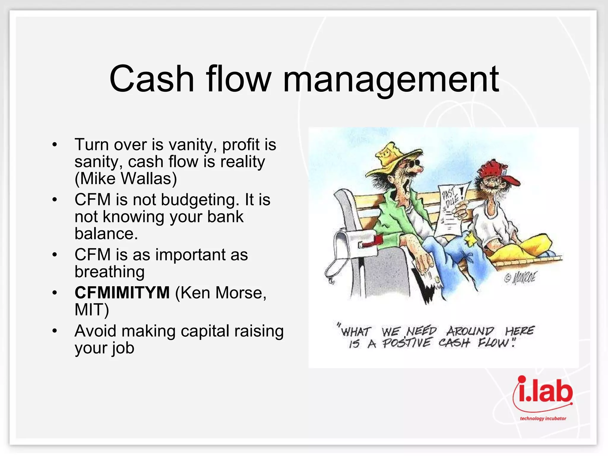 Cash flow management Turn over is vanity, profit is sanity, cash flow is reality (Mike Wallas) CFM is not budgeting. It is not knowing your bank balance.  CFM is as important as breathing CFMIMITYM  (Ken Morse, MIT) Avoid making capital raising your job 