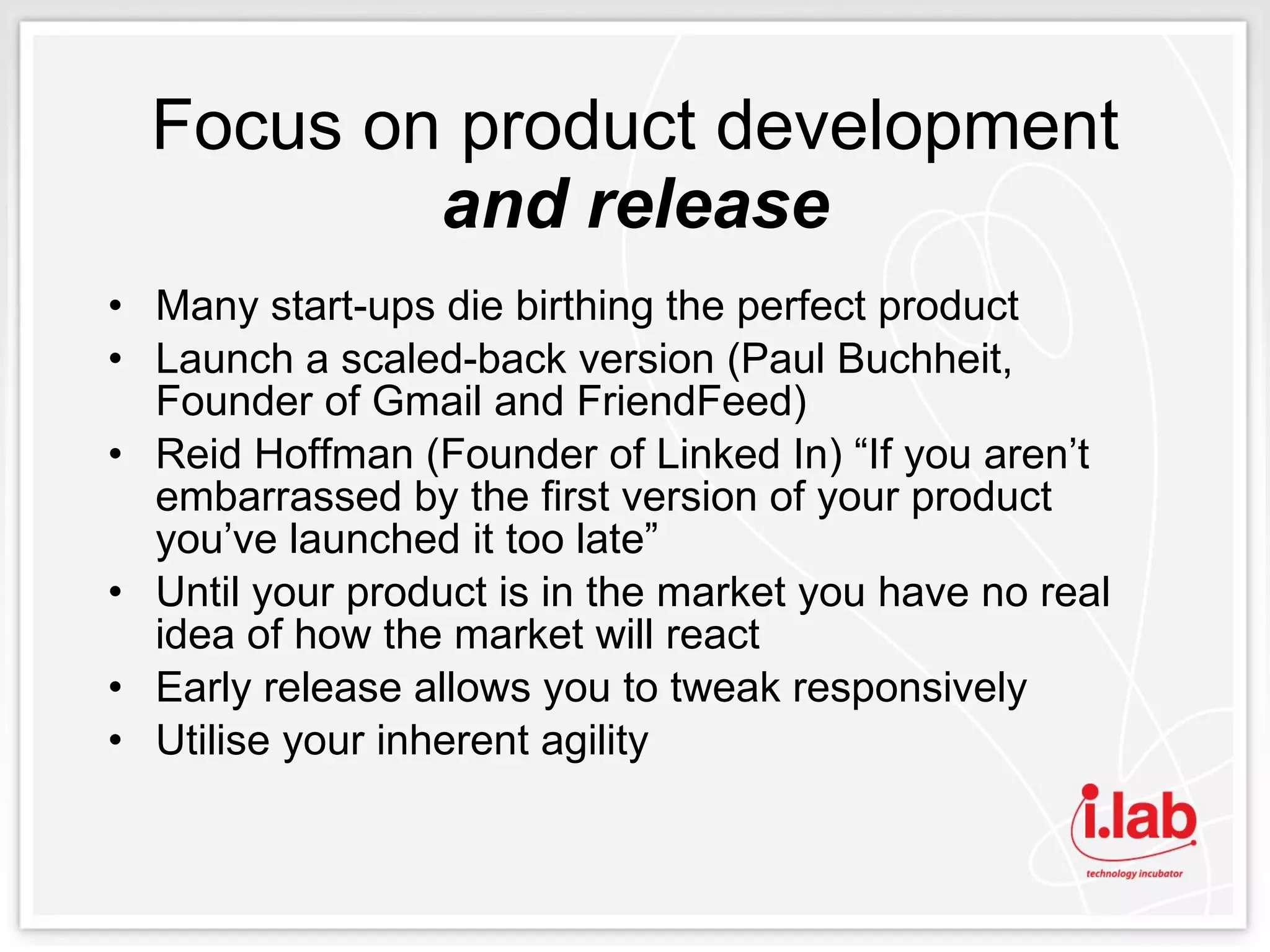 Focus on product development  and release Many start-ups die birthing the perfect product Launch a scaled-back version (Paul Buchheit, Founder of Gmail and FriendFeed) Reid Hoffman (Founder of Linked In) “If you aren’t embarrassed by the first version of your product you’ve launched it too late” Until your product is in the market you have no real idea of how the market will react Early release allows you to tweak responsively Utilise your inherent agility 