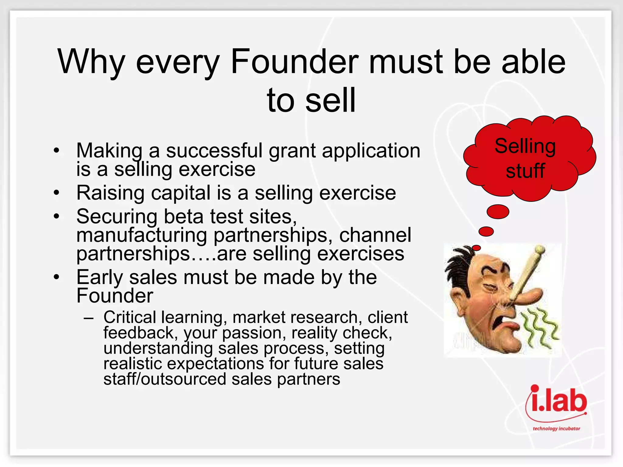 Why every Founder must be able to sell Making a successful grant application is a selling exercise Raising capital is a selling exercise Securing beta test sites, manufacturing partnerships, channel partnerships….are selling exercises Early sales must be made by the Founder Critical learning, market research, client feedback, your passion, reality check, understanding sales process, setting realistic expectations for future sales staff/outsourced sales partners Selling stuff 
