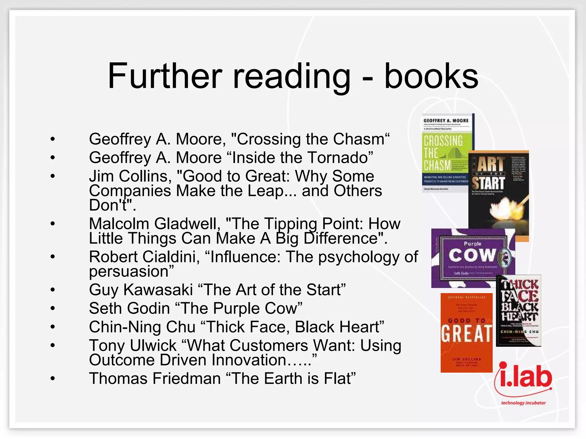 Further reading - books Geoffrey A. Moore, "Crossing the Chasm“ Geoffrey A. Moore “Inside the Tornado”  Jim Collins, "Good to Great: Why Some Companies Make the Leap... and Others Don't".  Malcolm Gladwell, "The Tipping Point: How Little Things Can Make A Big Difference".  Robert Cialdini, “Influence: The psychology of persuasion”  Guy Kawasaki “The Art of the Start”  Seth Godin “The Purple Cow”  Chin-Ning Chu “Thick Face, Black Heart”  Tony Ulwick “What Customers Want: Using Outcome Driven Innovation…..”  Thomas Friedman “The Earth is Flat” 