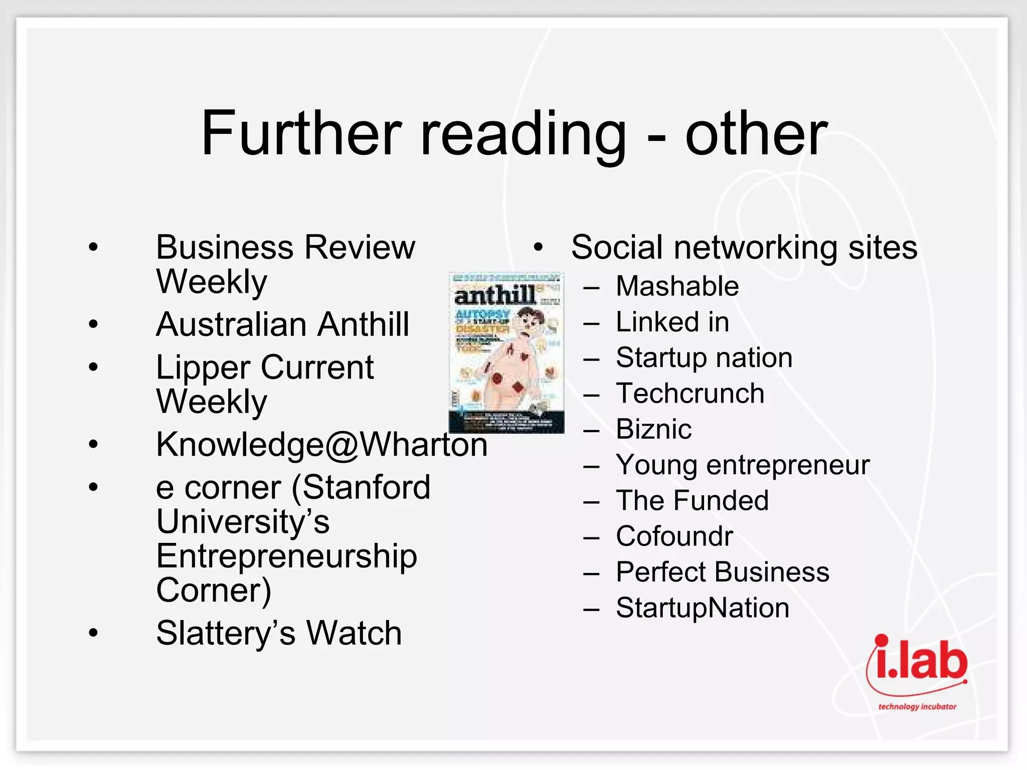 Further reading - other Business Review Weekly Australian Anthill Lipper Current Weekly [email_address] e corner (Stanford University’s Entrepreneurship Corner) Slattery’s Watch Social networking sites Mashable Linked in Startup nation Techcrunch Biznic Young entrepreneur The Funded Cofoundr Perfect Business StartupNation 