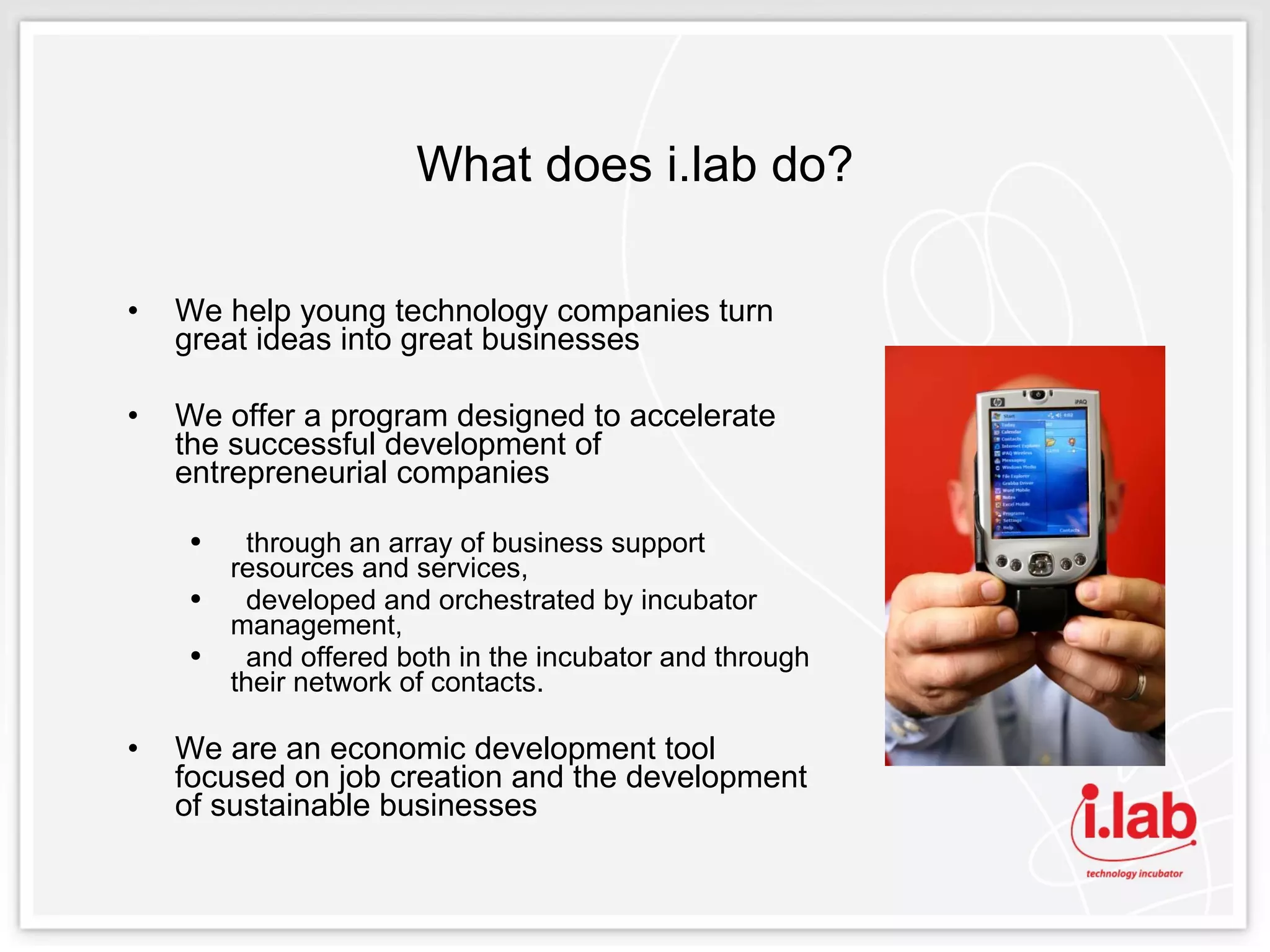 What does i.lab do? We help young technology companies turn great ideas into great businesses We offer a program designed to accelerate the successful development of entrepreneurial companies  through an array of business support resources and services, developed and orchestrated by incubator management,  and offered both in the incubator and through their network of contacts. We are an economic development tool focused on job creation and the development of sustainable businesses 