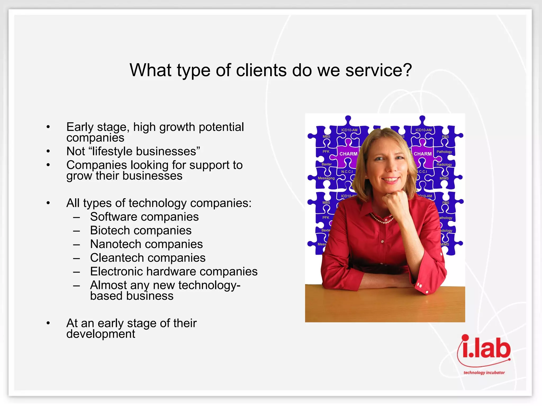 What type of clients do we service? Early stage, high growth potential companies Not “lifestyle businesses” Companies looking for support to grow their businesses All types of technology companies:  Software companies  Biotech companies  Nanotech companies  Cleantech companies Electronic hardware companies  Almost any new technology-based business  At an early stage of their development 