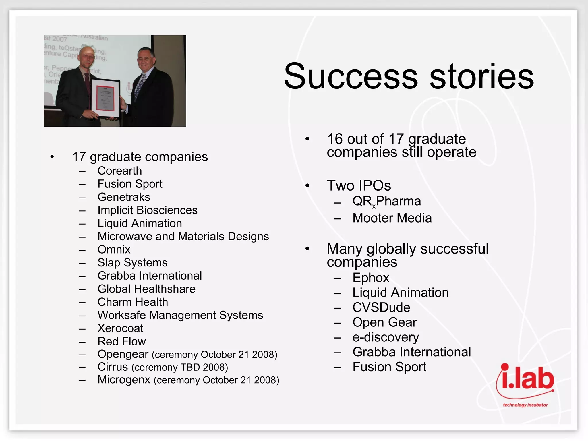 Success stories  17 graduate companies Corearth Fusion Sport Genetraks Implicit Biosciences Liquid Animation Microwave and Materials Designs Omnix Slap Systems Grabba International Global Healthshare Charm Health Worksafe Management Systems Xerocoat Red Flow Opengear  (ceremony October 21 2008) Cirrus  (ceremony TBD 2008) Microgenx  (ceremony October 21 2008) 16 out of 17 graduate companies still operate Two IPOs QR x Pharma Mooter Media Many globally successful companies Ephox Liquid Animation CVSDude Open Gear e-discovery Grabba International Fusion Sport 