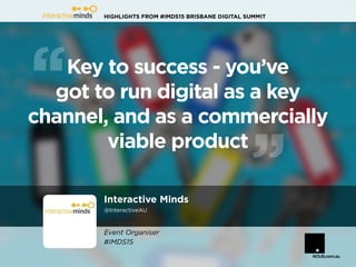 HIGHLIGHTS FROM #IMDS15 BRISBANE DIGITAL SUMMIT
Interactive Minds
@InteractiveAU
Key to success - you’ve
got to run digital as a key
channel, and as a commercially
viable product
Event Organiser
#IMDS15
 