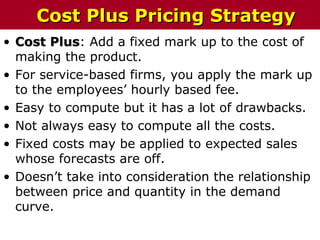 • Cost PlusCost Plus: Add a fixed mark up to the cost of
making the product.
• For service-based firms, you apply the mark up
to the employees’ hourly based fee.
• Easy to compute but it has a lot of drawbacks.
• Not always easy to compute all the costs.
• Fixed costs may be applied to expected sales
whose forecasts are off.
• Doesn’t take into consideration the relationship
between price and quantity in the demand
curve.
Cost Plus Pricing StrategyCost Plus Pricing Strategy
 