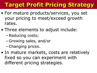 • For mature products/services, you set
your pricing to meet/exceed growth
rates.
• Three elements to adjust include:
– Reducing costs;
– Growing sales, and/or
– Changing prices.
• In mature markets, costs are relatively
fixed so you can experiment with
different pricing strategies.
Target Profit Pricing StrategyTarget Profit Pricing Strategy
 