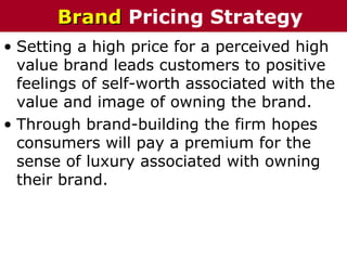 • Setting a high price for a perceived high
value brand leads customers to positive
feelings of self-worth associated with the
value and image of owning the brand.
• Through brand-building the firm hopes
consumers will pay a premium for the
sense of luxury associated with owning
their brand.
BrandBrand Pricing Strategy
 