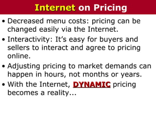 • Decreased menu costs: pricing can be
changed easily via the Internet.
• Interactivity: It’s easy for buyers and
sellers to interact and agree to pricing
online.
• Adjusting pricing to market demands can
happen in hours, not months or years.
• With the Internet, DYNAMICDYNAMIC pricing
becomes a reality...
InternetInternet on Pricing
 