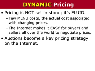 • Pricing is NOT set in stone; it’s FLUID.
– Few MENU costs, the actual cost associated
with changing prices.
– The Internet makes it EASY for buyers and
sellers all over the world to negotiate prices.
• Auctions become a key pricing strategy
on the Internet.
DYNAMICDYNAMIC Pricing
 