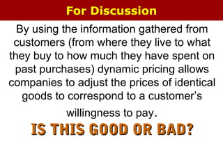 For Discussion
By using the information gathered from
customers (from where they live to what
they buy to how much they have spent on
past purchases) dynamic pricing allows
companies to adjust the prices of identical
goods to correspond to a customer’s
willingness to pay.
IS THIS GOOD OR BAD?IS THIS GOOD OR BAD?
 