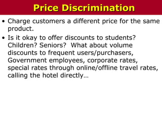 • Charge customers a different price for the same
product.
• Is it okay to offer discounts to students?
Children? Seniors? What about volume
discounts to frequent users/purchasers,
Government employees, corporate rates,
special rates through online/offline travel rates,
calling the hotel directly…
Price DiscriminationPrice Discrimination
 