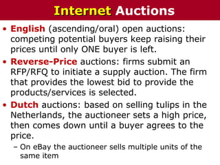 • English (ascending/oral) open auctions:
competing potential buyers keep raising their
prices until only ONE buyer is left.
• Reverse-Price auctions: firms submit an
RFP/RFQ to initiate a supply auction. The firm
that provides the lowest bid to provide the
products/services is selected.
• Dutch auctions: based on selling tulips in the
Netherlands, the auctioneer sets a high price,
then comes down until a buyer agrees to the
price.
– On eBay the auctioneer sells multiple units of the
same item
InternetInternet Auctions
 