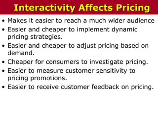 • Makes it easier to reach a much wider audience
• Easier and cheaper to implement dynamic
pricing strategies.
• Easier and cheaper to adjust pricing based on
demand.
• Cheaper for consumers to investigate pricing.
• Easier to measure customer sensitivity to
pricing promotions.
• Easier to receive customer feedback on pricing.
Interactivity Affects PricingInteractivity Affects Pricing
 