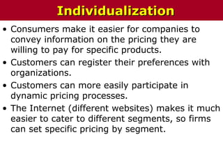 • Consumers make it easier for companies to
convey information on the pricing they are
willing to pay for specific products.
• Customers can register their preferences with
organizations.
• Customers can more easily participate in
dynamic pricing processes.
• The Internet (different websites) makes it much
easier to cater to different segments, so firms
can set specific pricing by segment.
IndividualizationIndividualization
 
