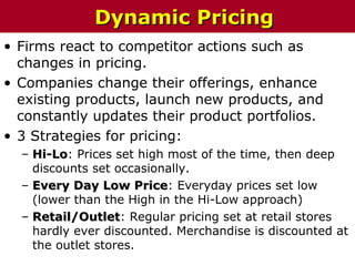 • Firms react to competitor actions such as
changes in pricing.
• Companies change their offerings, enhance
existing products, launch new products, and
constantly updates their product portfolios.
• 3 Strategies for pricing:
– Hi-LoHi-Lo: Prices set high most of the time, then deep
discounts set occasionally.
– Every Day Low PriceEvery Day Low Price: Everyday prices set low
(lower than the High in the Hi-Low approach)
– Retail/OutletRetail/Outlet: Regular pricing set at retail stores
hardly ever discounted. Merchandise is discounted at
the outlet stores.
Dynamic PricingDynamic Pricing
 