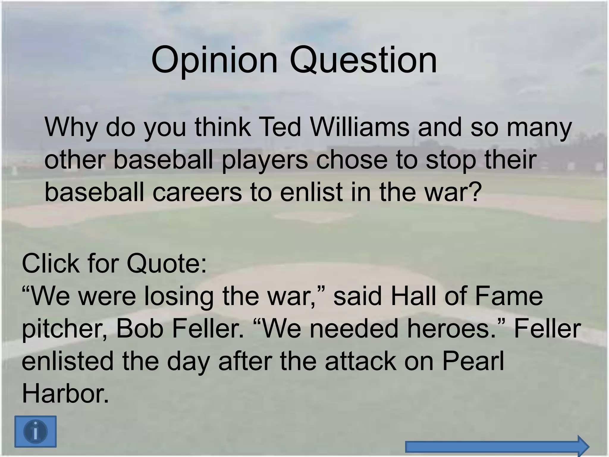Opinion Question
 Why do you think Ted Williams and so many
 other baseball players chose to stop their
 baseball careers to enlist in the war?

Click for Quote:
“We were losing the war,” said Hall of Fame
pitcher, Bob Feller. “We needed heroes.” Feller
enlisted the day after the attack on Pearl
Harbor.
 