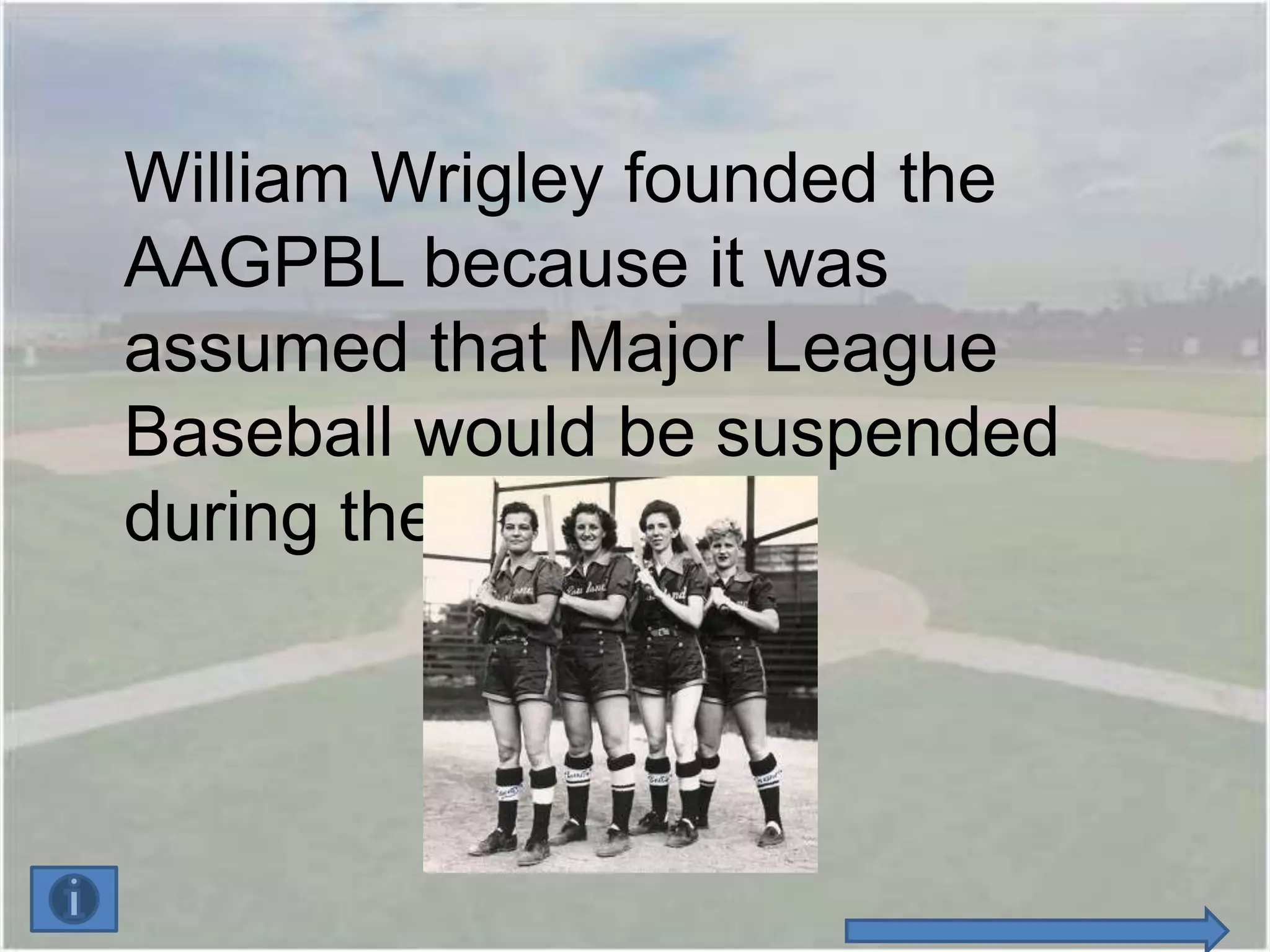 William Wrigley founded the
AAGPBL because it was
assumed that Major League
Baseball would be suspended
during the war.
 