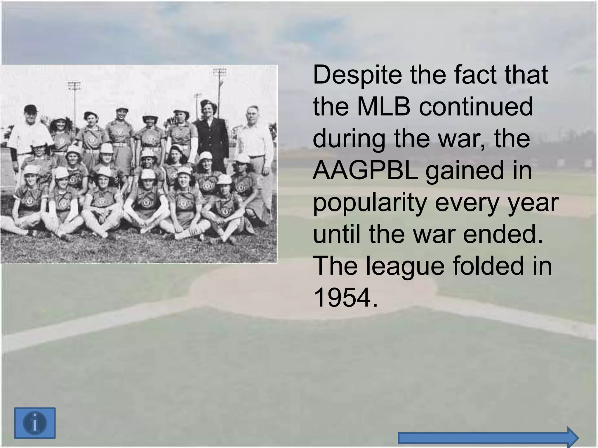 Despite the fact that
the MLB continued
during the war, the
AAGPBL gained in
popularity every year
until the war ended.
The league folded in
1954.
 