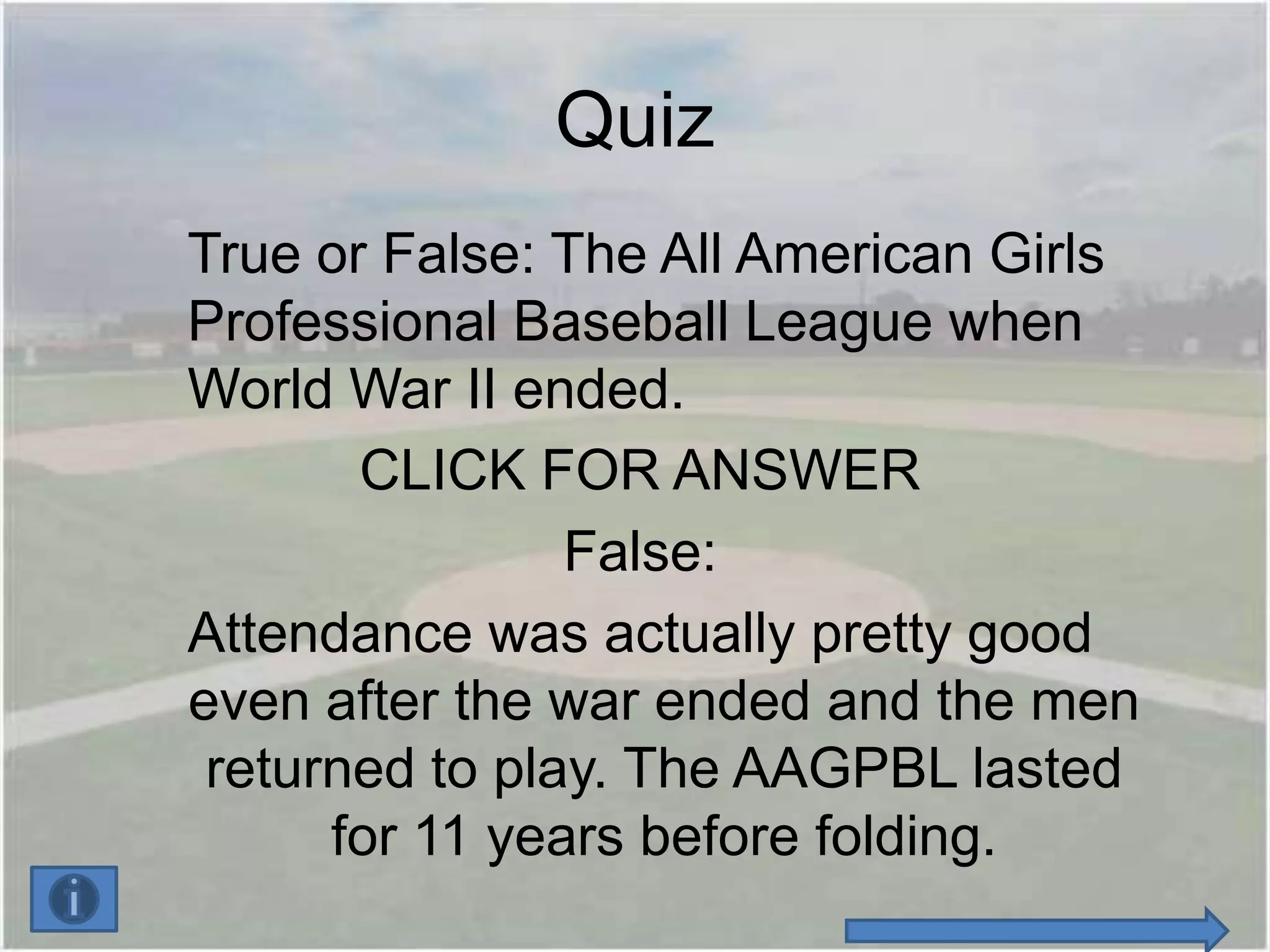 Quiz
True or False: The All American Girls
Professional Baseball League when
World War II ended.
       CLICK FOR ANSWER
                False:
Attendance was actually pretty good
even after the war ended and the men
 returned to play. The AAGPBL lasted
      for 11 years before folding.
 