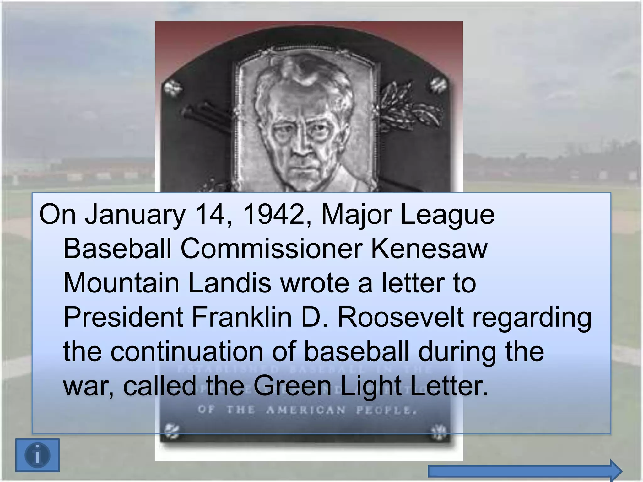On January 14, 1942, Major League
 Baseball Commissioner Kenesaw
 Mountain Landis wrote a letter to
 President Franklin D. Roosevelt regarding
 the continuation of baseball during the
 war, called the Green Light Letter.
 