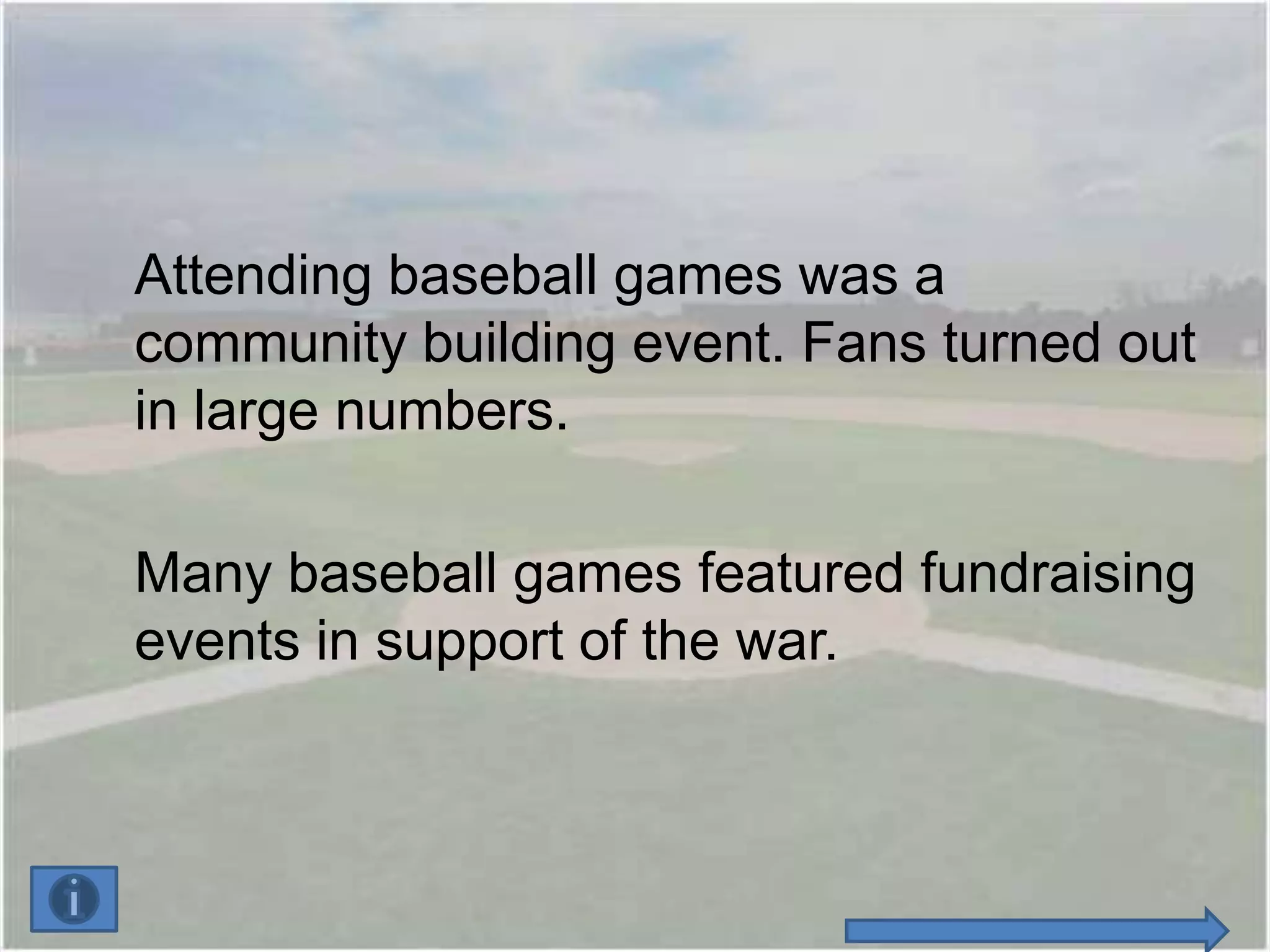 Attending baseball games was a
community building event. Fans turned out
in large numbers.

Many baseball games featured fundraising
events in support of the war.
 