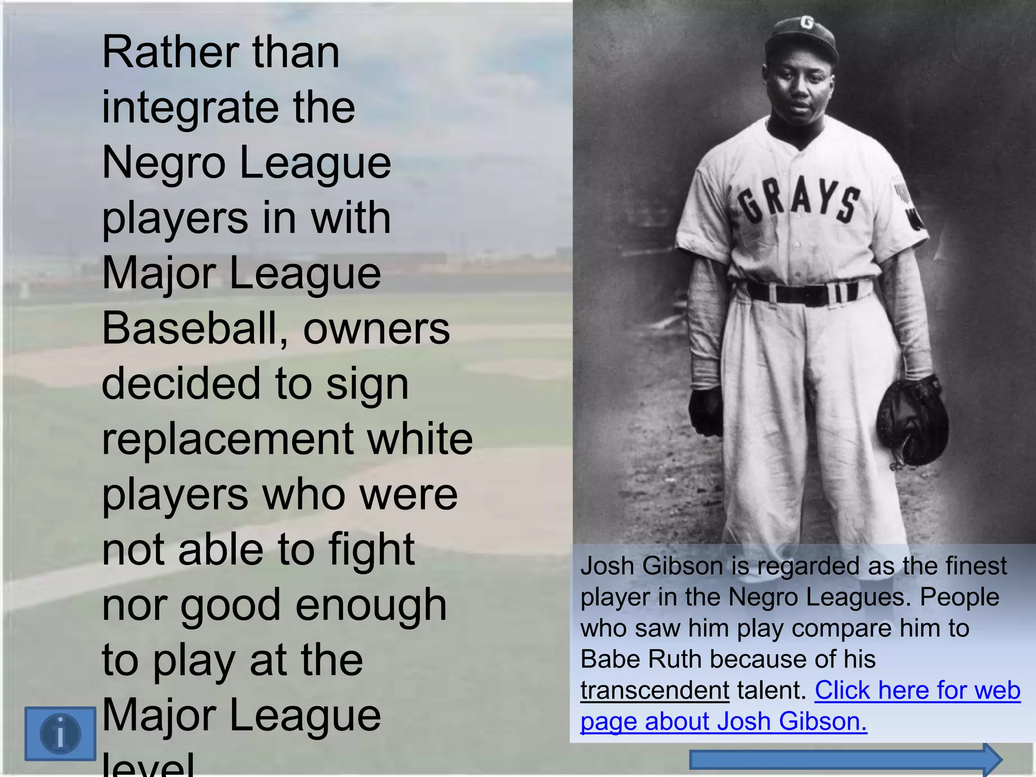 Rather than
integrate the
Negro League
players in with
Major League
Baseball, owners
decided to sign
replacement white
players who were
not able to fight   Josh Gibson is regarded as the finest
nor good enough     player in the Negro Leagues. People
                    who saw him play compare him to
to play at the      Babe Ruth because of his
                    transcendent talent. Click here for web
Major League        page about Josh Gibson.
 