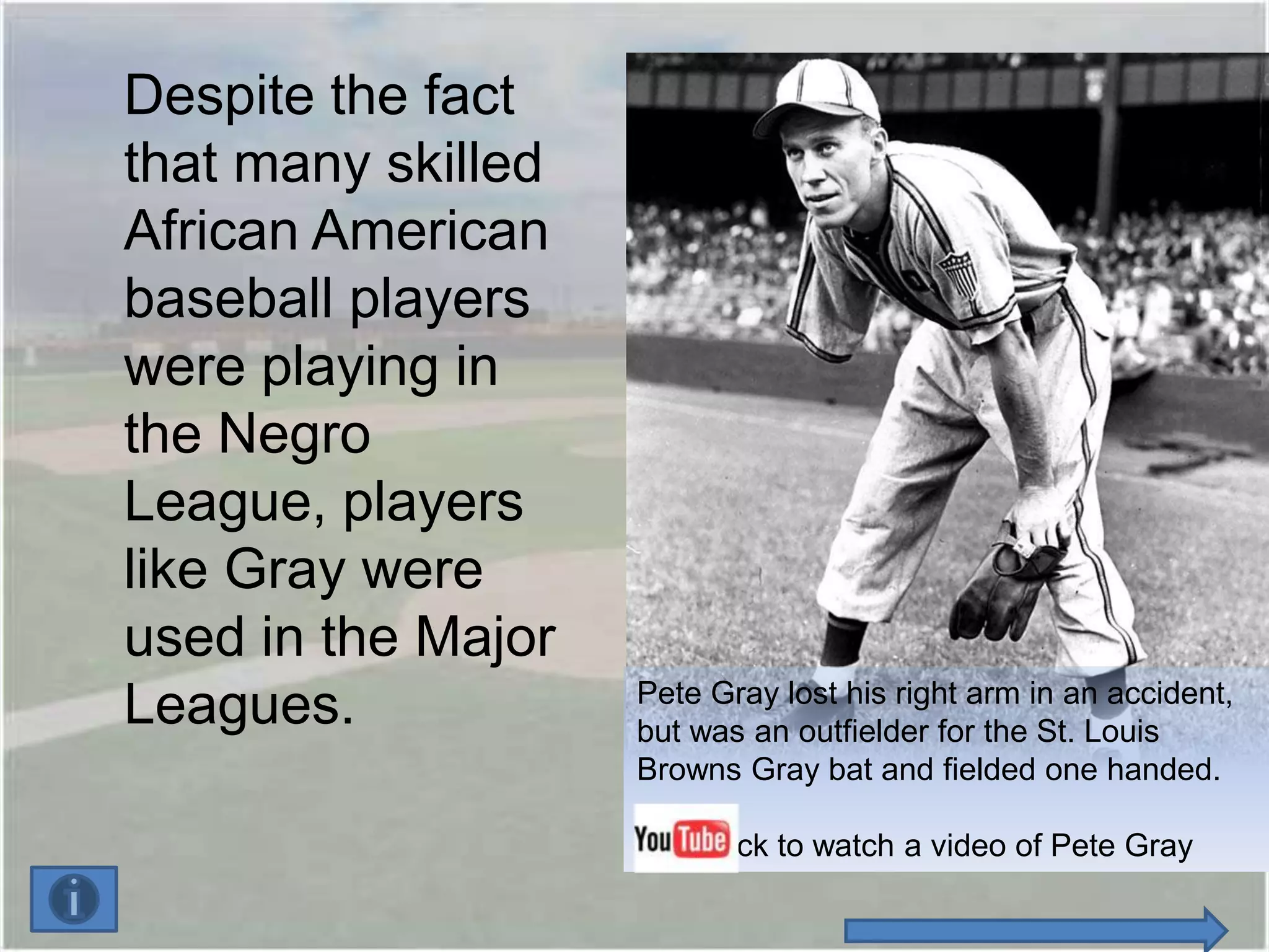 Despite the fact
that many skilled
African American
baseball players
were playing in
the Negro
League, players
like Gray were
used in the Major
                    Pete Gray lost his right arm in an accident,
Leagues.            but was an outfielder for the St. Louis
                    Browns Gray bat and fielded one handed.

                        Click to watch a video of Pete Gray
 