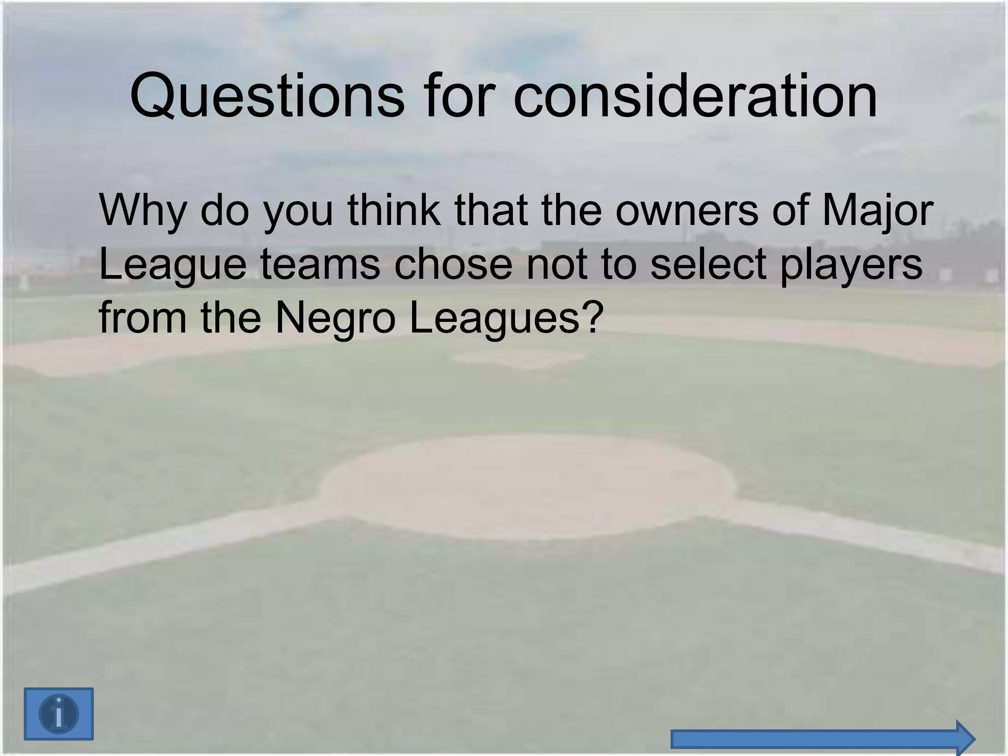 Questions for consideration
Why do you think that the owners of Major
League teams chose not to select players
from the Negro Leagues?
 