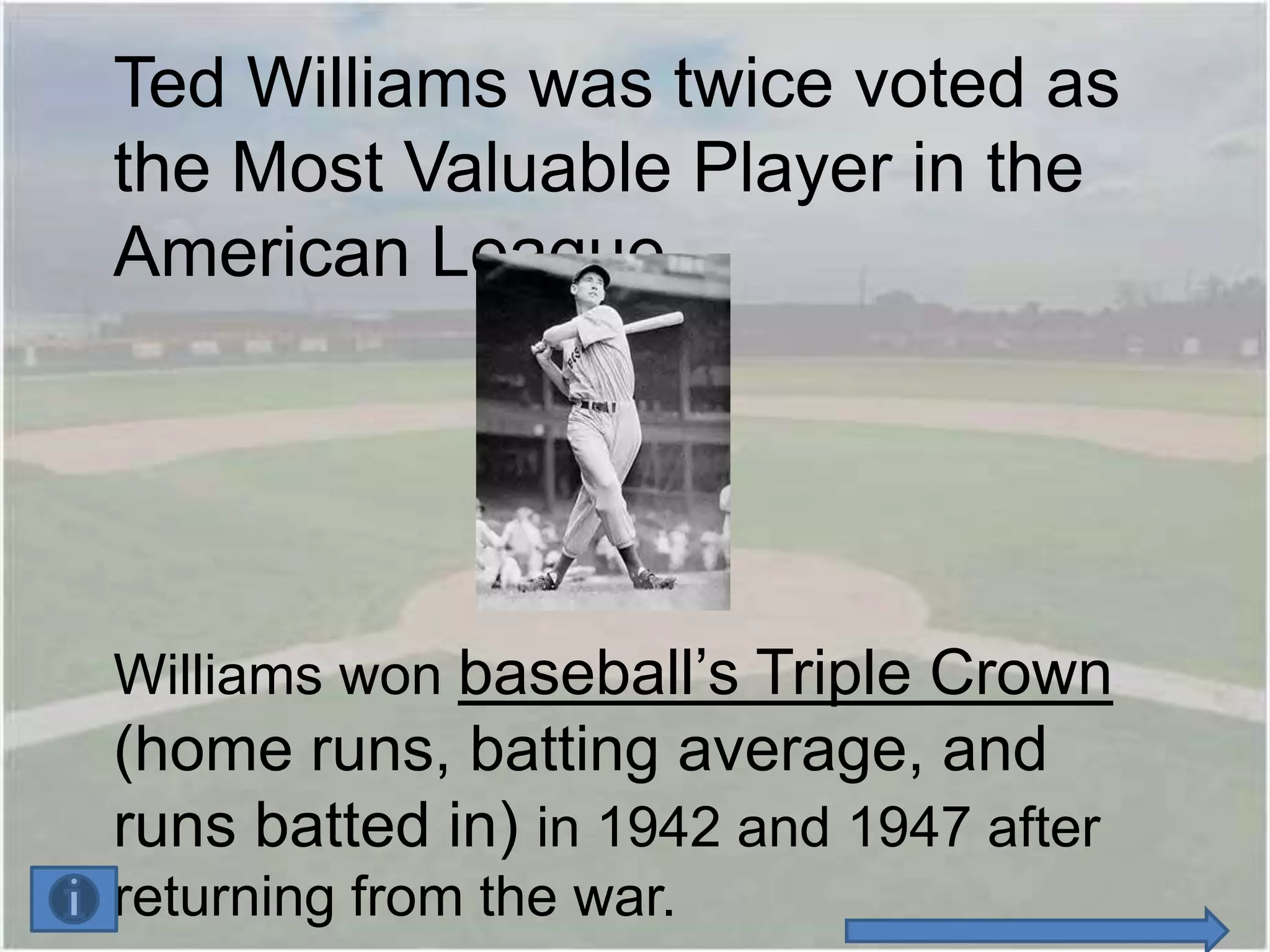 Ted Williams was twice voted as
the Most Valuable Player in the
American League.




Williams won baseball’s Triple Crown
(home runs, batting average, and
runs batted in) in 1942 and 1947 after
returning from the war.
 