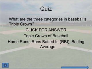 Quiz
What are the three categories in baseball’s
Triple Crown?
          CLICK FOR ANSWER
         Triple Crown of Baseball
Home Runs, Runs Batted In (RBI), Batting
                  Average
 