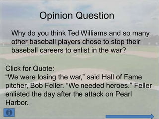 Opinion Question
 Why do you think Ted Williams and so many
 other baseball players chose to stop their
 baseball careers to enlist in the war?

Click for Quote:
“We were losing the war,” said Hall of Fame
pitcher, Bob Feller. “We needed heroes.” Feller
enlisted the day after the attack on Pearl
Harbor.
 