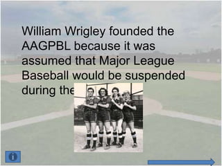 William Wrigley founded the
AAGPBL because it was
assumed that Major League
Baseball would be suspended
during the war.
 