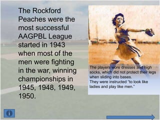 The Rockford
Peaches were the
most successful
AAGPBL League
started in 1943
when most of the
men were fighting
                      The players wore dresses and high
in the war, winning   socks, which did not protect their legs
                      when sliding into bases.
championships in      They were instructed “to look like
1945, 1948, 1949,     ladies and play like men.”

1950.
 