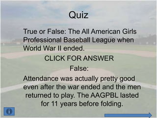Quiz
True or False: The All American Girls
Professional Baseball League when
World War II ended.
       CLICK FOR ANSWER
                False:
Attendance was actually pretty good
even after the war ended and the men
 returned to play. The AAGPBL lasted
      for 11 years before folding.
 