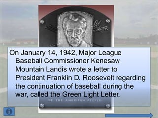 On January 14, 1942, Major League
 Baseball Commissioner Kenesaw
 Mountain Landis wrote a letter to
 President Franklin D. Roosevelt regarding
 the continuation of baseball during the
 war, called the Green Light Letter.
 