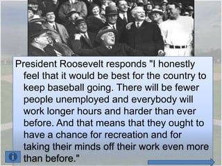 President Roosevelt responds "I honestly
  feel that it would be best for the country to
  keep baseball going. There will be fewer
  people unemployed and everybody will
  work longer hours and harder than ever
  before. And that means that they ought to
  have a chance for recreation and for
  taking their minds off their work even more
  than before."
 